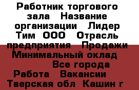 Работник торгового зала › Название организации ­ Лидер Тим, ООО › Отрасль предприятия ­ Продажи › Минимальный оклад ­ 15 000 - Все города Работа » Вакансии   . Тверская обл.,Кашин г.